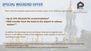Don't miss the excellent opportunity to book a room in our hotel at a special rate!
• Up to 15% discount for accommodation*
• FREE transfer from the hotel to the airport or railway
station**
In addition the concierge service will always help you to organize your
leisure: it will reserve a table in the restaurant, order a guide or city-tour
according to your desire.
* This special weekend offer is only available while booking on-line through the official web-site of the hotel for period Friday
to Monday (minimum stay of 2 days).
** Free transfer is available on Sunday and Monday only, and should be booked one day in advance.
 