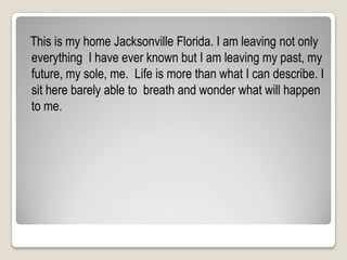   This is my home Jacksonville Florida. I am leaving not only everything  I have ever known but I am leaving my past, my future, my sole, me.  Life is more than what I can describe. I sit here barely able to  breath and wonder what will happen to me.