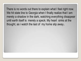   There is no words out there to explain what I feel right now. We hit state line to Georgia when I finally realize that I am merely a shadow in the dark, watching everything disappear until earth itself is  merely a speck. My heart  sinks at the thought, as i watch the last of  my home slip away.