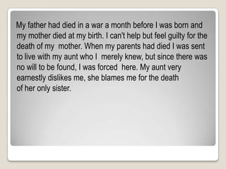   My father had died in a war a month before I was born and my mother died at my birth. I can't help but feel guilty for the death of my  mother. When my parents had died I was sent to live with my aunt who I  merely knew, but since there was no will to be found, I was forced  here. My aunt very earnestly dislikes me, she blames me for the death  of her only sister.