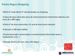 Ponta Negra Shopping 
•94mil m² onde 26mil m² são destinados ao shopping. 
•3 pisos de lojas sobre dois pisos de estacionamentos totalmente cobertos com cerca de 1.600 vagas 
•52mil m² de área construída e 31 será de área bruta intocável 
•6 âncoras e 200 lojas satélite 
•3º piso destinado a alimentação e entretenimento (fast-food, bares e restaurantes e etc…) 
•Varanda climatizada com vista o Rio Negro.  