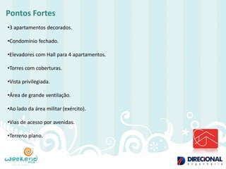 Pontos Fortes 
•3 apartamentos decorados. 
•Condomínio fechado. 
•Elevadores com Hall para 4 apartamentos. 
•Torres com coberturas. 
•Vista privilegiada. 
•Área de grande ventilação. 
•Ao lado da área militar (exército). 
•Vias de acesso por avenidas. 
•Terreno plano.  