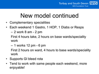 New model continued
• Complementary specialities
• Each weekend 1 Gastro, 1 HOP, 1 Diabs or Resps
– 2 work 8 am - 2 pm
First 4 hours take, 2 hours on base wards/speciality
work
– 1 works 12 pm - 6 pm
First 2 hours on ward, 4 hours to base wards/speciality
work
• Supports GI bleed rota
• Tend to work with same people each weekend, more
enjoyable!
 