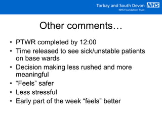 Other comments…
• PTWR completed by 12:00
• Time released to see sick/unstable patients
on base wards
• Decision making less rushed and more
meaningful
• “Feels” safer
• Less stressful
• Early part of the week “feels” better
 
