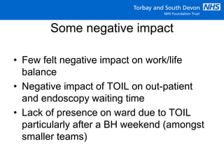Some negative impact
• Few felt negative impact on work/life
balance
• Negative impact of TOIL on out-patient
and endoscopy waiting time
• Lack of presence on ward due to TOIL
particularly after a BH weekend (amongst
smaller teams)
 