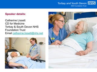 Speaker details:
Catherine Lissett
CD for Medicine
Torbay & South Devon NHS
Foundation Trust
Email catherine.lissett@nhs.net
 