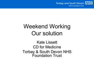 Weekend Working
Our solution
Kate Lissett
CD for Medicine
Torbay & South Devon NHS
Foundation Trust
 