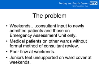 The problem
• Weekends….consultant input to newly
admitted patients and those on
Emergency Assessment Unit only.
• Medical patients on other wards without
formal method of consultant review.
• Poor flow at weekends.
• Juniors feel unsupported on ward cover at
weekends.
 