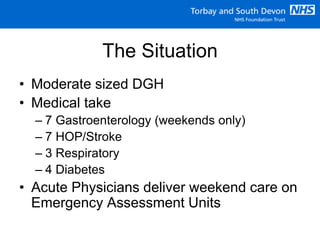 The Situation
• Moderate sized DGH
• Medical take
– 7 Gastroenterology (weekends only)
– 7 HOP/Stroke
– 3 Respiratory
– 4 Diabetes
• Acute Physicians deliver weekend care on
Emergency Assessment Units
 
