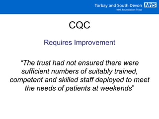 CQC
Requires Improvement
“The trust had not ensured there were
sufficient numbers of suitably trained,
competent and skilled staff deployed to meet
the needs of patients at weekends”
 