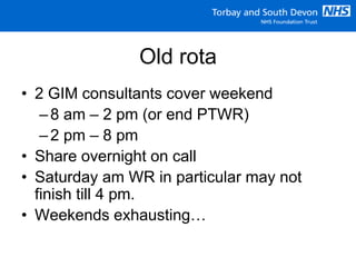 Old rota
• 2 GIM consultants cover weekend
–8 am – 2 pm (or end PTWR)
–2 pm – 8 pm
• Share overnight on call
• Saturday am WR in particular may not
finish till 4 pm.
• Weekends exhausting…
 
