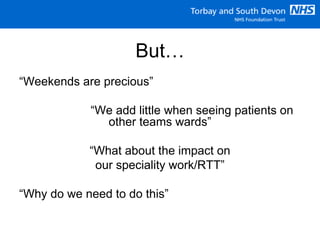 But…
“Weekends are precious”
“We add little when seeing patients on
other teams wards”
“What about the impact on
our speciality work/RTT”
“Why do we need to do this”
 