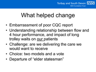 What helped change
• Embarrassment of poor CQC report
• Understanding relationship between flow and
4 hour performance, and impact of long
trolley waits on our patients
• Challenge: are we delivering the care we
would want to receive
• Choice: two models and a vote
• Departure of “elder statesman”
 