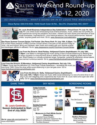 August 4-6, 2017St. Louis Small Business Independence Day Celebration!: Virtual Event: Fri July 10—Sat
July 11: Live online Event showcasing local small businesses, music, artists and non-profits piv-
otal experiences during the pandemic shut down. Viewers can hear stories and interviews of local
small businesses, inspirational St. Louis historical lessons, live musical performances, featured
artists, surprise guests and more. Go to: www.thenexcore.com/celebration
Des Peres Summer Concert Series; Fat Pocket: Des Peres Park: Fri July 10th, 9:30pm: The
City of Des Peres presents a FREE summer concert series in the park on the second Friday of
June, July and August. Bring your blankets, lawn chairs and coolers with your favorite snacks
and beverages (alcohol is allowed). Go to: www.desperesmo.org/427/Summer-Concert-Series
Live From the Drive-In: Brad Paisley: Hollywood Casino Amphitheatre: Fri July 10th,
7:30pm: Live Nation is reimagining live music during a time of social distancing by allowing fans
to enjoy concerts in a one-of-a-kind drive-in setting from their own tailgating zones next to their
cars. Brad Paisley is a critically acclaimed singer, songwriter, guitarist & entertainer whose talents
have earned numerous awards. Go to: www.thehollywoodcasinoamphitheatre.com
Live From the Drive-In: El Monstero: Hollywood Casino Amphitheatre: Sat July 11th,
7:30pm: Come see the definitive U.S. Pink Floyd Tribute Experience – recreating the music you
love since 1999. Enjoy the show while social distancing in your tail gate zone. Go to:
www.thehollywoodcasinoamphitheatre.com
Live From the Drive-In: Nelly: Hollywood Casino Amphitheatre:
Sun July 12th, 7:30pm: Enjoy live music while social distancing in a one-of-a-kind drive-in set-
ting in you own tailgating zone. Experience the music from St. Louis native and super star artist
Nelly. Go to: www.thehollywoodcasinoamphitheatre.com
Streaming:
Greyhound
Money Plane
The Old Guard
Battlefield 2025
Redbox Releases:
Trolls World Tour
Blood and Money
Proximity
SCREENING ROOMS
Friday Forecast:
AM Thunderstorms
Low: 72°
High: 91°
Saturday Forecast:
Partly Cloudy
Low: 71°
High: 91°
Sunday Forecast:
Partly Cloudy
Low: 68°
High: 85°
Museums to Visit (While Social
Distancing):
1. Campbell House Museum
2. Jefferson’s Barracks Telephone Mus.
3. Museum of Westward Expansion
4. The Moto Museum
St. Louis Cardinals….
Season Anticipated to Start
End of July 2020!
Go to: www.mlb.com/cardinals for
more information.
SKY NEWSGAME TIMES
Steve Rymer; 636-519-4530; 15450 South Outer 40 Rd., Ste 270, Chesterfield, MO, 63017
 