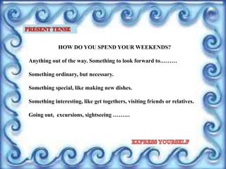 HOW DO YOU SPEND YOUR WEEKENDS?
Anything out of the way. Something to look forward to………
Something ordinary, but necessary.
Something special, like making new dishes.
Something interesting, like get togethers, visiting friends or relatives.
Going out, excursions, sightseeing ………
 