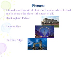 Pictures: I found some beautiful photos of London which helped me to choose the place I like most of all. Buckingham Palace London Eye Tower Bridge   