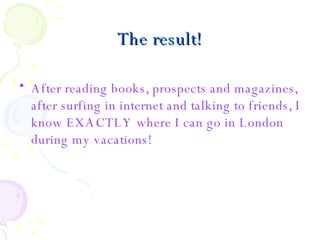 The result! After reading books, prospects and magazines, after surfing in internet and talking to friends, I know EXACTLY where I can go in London during my vacations!  