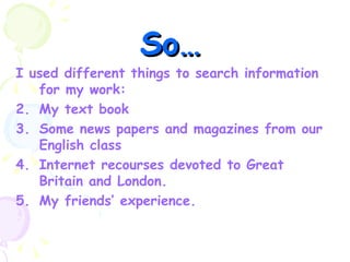 So… I used different things to search information for my work: My text book Some news papers and magazines from our English class Internet recourses devoted to Great Britain and London. My friends’ experience. 
