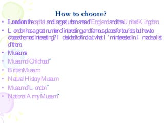 How to choose? London  the  capital  and largest urban area of  England  and the  United Kingdom .   London has a great number of interesting and famous places for tourists, but how to choose the most interesting? I decided to find out what I’m interested in. I made a list of them: Museums Museum  of  Childhood  ˘ British   Museum   Natural   History   Museum   Museum  of London  ˘ National   Army   Museum   ˘ 