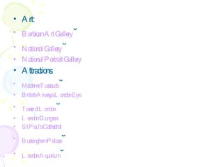 Art: Barbican   Art   Gallery   ˘ National   Gallery   ˘ National   Portrait   Gallery   Attractions: Madame   Tussauds   ˘ British   Airways  London  Eye   Tower  of London   ˘ London  Dungeon   St   Paul's   Cathedral   Buckingham   Palace   ˘ London  Aquarium   ˘ 