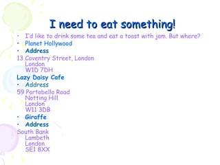 I need to eat something! I’d like to drink some tea and eat a toast with jam. But where? Planet Hollywood   Address 13 Coventry Street, London London W1D 7DH Lazy Daisy Cafe Address 59 Portobello Road Notting Hill London W11 3DB Giraffe Address South Bank Lambeth London SE1 8XX 