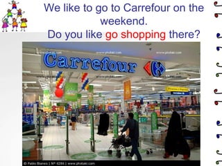 We like to go to Carrefour on the weekend.Do you like go shopping there?