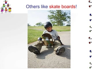 Others like skate boards!