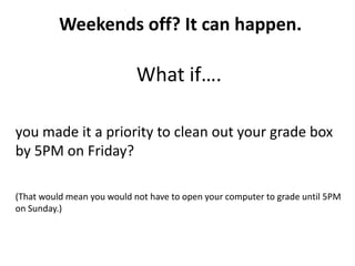 Weekends off? It can happen.

                            What if….

you made it a priority to clean out your grade box
by 5PM on Friday?

(That would mean you would not have to open your computer to grade until 5PM
on Sunday.)
 