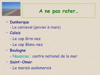 A ne pas rater… Dunkerque - Le carnaval (janvier à mars) Calais - Le cap Gris-nez - Le cap Blanc-nez Boulogne -  Nausicaa  : centre national de la mer Saint-Omer - Le marais audomarois 