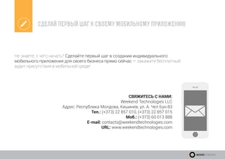 СДЕЛАЙ ПЕРВЫЙ ШАГ К СВОЕМУ МОБИЛЬНОМУ ПРИЛОЖЕНИЮ
Не знаете, с чего начать? Сделайте первый шаг в создании индивидуального
мобильного приложения для своего бизнеса прямо сейчас — закажите бесплатный
аудит присутствия в мобильной среде!
СВЯЖИТЕСЬ С НАМИ:
Weekend Technologies LLC
Адрес: Республика Молдова, Кишинев, ул. А. Чел Бун 83
Тел.: (+373) 22 857 010, (+373) 22 857 015
Моб.: (+373) 60 013 888
E-mail: contacts@weekendtechnologies.com
URL: www.weekendtechnologies.com
WeekendTechnologies
 