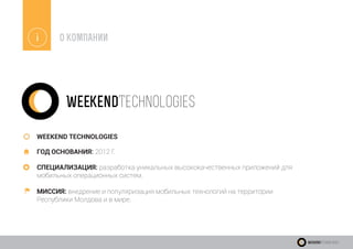 i О КОМПАНИИ
WEEKEND TECHNOLOGIES
ГОД ОСНОВАНИЯ: 2012 Г.
СПЕЦИАЛИЗАЦИЯ: разработка уникальных высококачественных приложений для
мобильных операционных систем.
МИССИЯ: внедрение и популяризация мобильных технологий на территории
Республики Молдова и в мире.
WeekendTechnologies
WeekendTechnologies
 