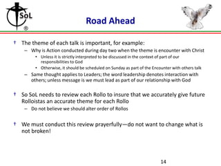 Road Ahead

† The theme of each talk is important, for example:
    – Why is Action conducted during day two when the theme is encounter with Christ
         • Unless it is strictly interpreted to be discussed in the context of part of our
           responsibilities to God
         • Otherwise, it should be scheduled on Sunday as part of the Encounter with others talk
    – Same thought applies to Leaders; the word leadership denotes interaction with
      others; unless message is we must lead as part of our relationship with God

† So SoL needs to review each Rollo to insure that we accurately give future
  Rolloistas an accurate theme for each Rollo
    – Do not believe we should alter order of Rollos


† We must conduct this review prayerfully—do not want to change what is
  not broken!



                                                                          14
 