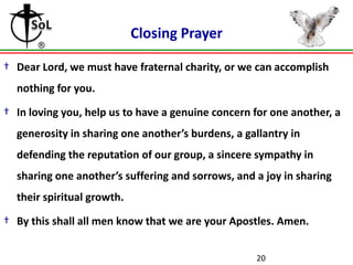 Closing Prayer

† Dear Lord, we must have fraternal charity, or we can accomplish
  nothing for you.

† In loving you, help us to have a genuine concern for one another, a
  generosity in sharing one another’s burdens, a gallantry in
  defending the reputation of our group, a sincere sympathy in
  sharing one another’s suffering and sorrows, and a joy in sharing
  their spiritual growth.

† By this shall all men know that we are your Apostles. Amen.


                                                   20
 