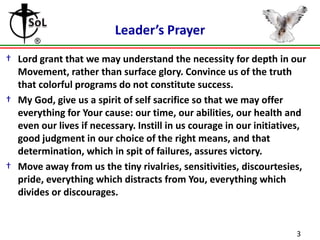 Leader’s Prayer
† Lord grant that we may understand the necessity for depth in our
  Movement, rather than surface glory. Convince us of the truth
  that colorful programs do not constitute success.
† My God, give us a spirit of self sacrifice so that we may offer
  everything for Your cause: our time, our abilities, our health and
  even our lives if necessary. Instill in us courage in our initiatives,
  good judgment in our choice of the right means, and that
  determination, which in spit of failures, assures victory.
† Move away from us the tiny rivalries, sensitivities, discourtesies,
  pride, everything which distracts from You, everything which
  divides or discourages.


                                                                     3
 