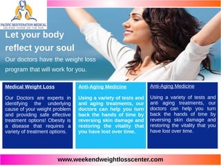 www.weekendweightlosscenter.com
Medical Weight Loss
Our Doctors are experts in
identifying the underlying
cause of your weight problem
and providing safe effective
treatment options! Obesity is
a disease that requires a
variety of treatment options.
Anti-Aging Medicine
Using a variety of tests and
anti aging treatments, our
doctors can help you turn
back the hands of time by
reversing skin damage and
restoring the vitality that
you have lost over time.
Anti-Aging Medicine
Using a variety of tests and
anti aging treatments, our
doctors can help you turn
back the hands of time by
reversing skin damage and
restoring the vitality that you
have lost over time.
Let your body
reflect your soul
Our doctors have the weight loss
program that will work for you.
 