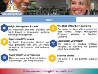 Let your body
reflect your soul
Our doctors have the weight loss
program that will work for you.
Weight Management Experts
Our Physicians and elite providers are
highly trained in preventative medicine
and weight management.
The Best of Southern California
Our center has been able to provide the
best Medical Weight Management
Programs available in Southern
California
Experienced Physicians
At Pacific Rejuvenation Medical, we
have physicians with over 38 years
experience in cosmetic and wellness
medicine.
Learn about your Health
We believe in creating healthier
lifestyles, by educating our patients
about their own health.
Rapid Weight Loss Programs
There are many key features that our
Rapid Weight Loss Programs have.
Success Stories
The proof is in our patient’s success
stories!
www.weekendweightlosscenter.com
Home
 