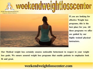 weekendweightlosscenter.com
If you are looking for
effective Weight loss
programs, this is the
best place for you. All
these programs we offer
are guided by our
highly trained physical
instructors.
Our Medical weight loss certainly ensures noticeable betterment in respect to your weight
loss goals. We ensure assured weight loss programs that enable patients to emphasize look
fit and great.
 