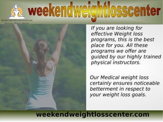 weekendweightlosscenter.com
If you are looking for
effective Weight loss
programs, this is the best
place for you. All these
programs we offer are
guided by our highly trained
physical instructors.
Our Medical weight loss
certainly ensures noticeable
betterment in respect to
your weight loss goals.
 