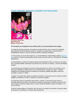 I Love Cupcake: panques y pasteles con buen gusto
Por Mario Hernández
@marianoviral
México / Enero 2013
*En Facebook ya consiguieron los mil likes sólo con recomendaciones de amigos.
Los negocios exitosos se logran con paciencia y perseverancia, pero un toque de creatividad
aprovechando las tendencias del mercado y compatir con precios bajos, incrementará las
probabilidades hasta en un 80 por ciento de obtener excelentes resultados.
I Love Cupcake, es uno de esos negocios, y su emprendedora, Claudia Pliego, platica a Conecta
Mx, sobre su concepto de panquecitos de bajo costo que varían entre los 18 (sencillos) y 60 pesos
(elaborados).
La emprendedora, comentó que realizan postres para diferentes eventos, ya sea por si se quiere
dar un pequeño detalle, hasta algo muy grande como una boda, un bautizo, u otro tipo de festejos
sociales.
“Los productos que manejamos son los cup cakes decorados con frostic o con fondance, y los
cakes ups, pasteles en paleta cubierto con chocolate blanco, amargo o de fresa. Y también
manejamos los pasteles grandes ya cubiertos con fondance, galletas decoradas, fuentes de
chocolate y cosas así”, señaló.
Y agregó: “Se puede hacer desde una girafa en fondance, lo que se les ocurra, de hecho nuestro
eslogan es cuéntanos tu sueño y nosotros te lo hacemos realidad”.
Al cuestionarle sobre el surgimiento del proyecto, comentó: “la idea salió porque antes yo
compraba este tipo de cosas y la verdad son carísimas y dije porque no hacerla yo, pues así fue
como empecé a hacerlos, aparte que es un boom ahorita en Estados Unidos y en México, y es
como lo de hoy”.
Tenemos nuestra página en Facebook, dijo, se ponen en contacto con nosotros, les damos ideas,
les hacemos una cotización y se hace toda la transacción.
 