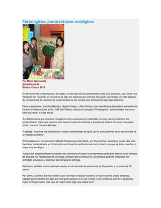 Portalogicos: portarretratos ecológicos
Por Mario Hernández
@marianoviral
México / Enero 2013
En el mundo de la decoración y el regalo, el mercado de los portarretratos está muy saturado, pero tener una
fotografía del recuerdo en un marco es algo tan especial que siempre hay gusto para todos, en este espacio
de competencia, la creación de portarretratos es tan variada que difícilmente llega algo diferente.
Pese al panorama, Carolina Benítez, Magali Ortega, y Alan Gómez, tres estudiantes del séptimo semestre de
Comercio Internacional, en la UVM San Rafael, crearon el concepto “Portalogicos”, portarretratos hechos a
base de cartón y hojas secas.
“La diferencia es que nosotros recogemos de los parques los materiales con que vamos a decorar los
portarretratos, hojas que usamos para hacer la parte de enfrente y la parte de atrás la forramos con papel
china”, externa Carolina Benítez.
Y agrega: “nosotros las elaboramos y ningún portarretrato es igual, por lo que podemos decir que se trata de
un trabajo artesanal”.
Entrevistados en el marco de la Global Entrepreneurship Week, por Conecta Mx, sosotiene que la idea solo
fue hacer portarretratos y conforme la marcha se fue perfeccionando el producto, ya que se tenía que dar un
toque muy ecológico.
Aunque los emprendedores se tardan dos semanas en hacer un portarretrato artesanal debido a sus tiempos
de escuela y la recolección de las hojas, señalan que al concluir la universidad, podrían dedicarse por
completo al negocio y disminuir los tiempos de entrega.
Asimismo, señalan que los piensan vender en el mercado de artesanías de Coyoacán, a un costo de 30
pesos.
Por último, Carolina Benítez externó que “es mejor empezar nosotros a hacer nuestra propia empresa,
trabajar para nosotros en algo que nos guste porque si te vas a meter a una empresa que no te apasiona,
mejor no hagas nada, creo que es mejor hacer algo que nazca de ti”.
 