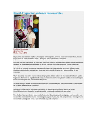 Kimosh Fragancias: perfumes para mascotas
Por Mario Hernández
@marianoviral
México / Enero 2013
Hay quienes las visten con ropitas curiosas para verse coquetas, otras les hacen peinados exóticos, incluso
hay quienes les pone zapatitos o tennis… todo para que sus mascotas luzcan bien.
Para ese mercado que además de cuidar sus mascotas, gusta por embellecerlas, tres estudiantes del séptimo
semestre de Relaciones Internacionales, en la UVM, campus San Rafael, proponen Kimosh fragancias.
Se trata de un proyecto empresarial que desarrolla fragancias para mascotas con aroma a flores, rosas, y
otras esencias tropicales que están por desarrollar, pero que irán de acuerdo a la personalidad de las
mascotas.
Mayra González, una de las emprendedoras del proyecto, platican a Conecta Mx, sobre cómo hacen que las
fragancias: “tomamos los ingredientes de los que venden los veterinarios y de ahí nos basamos nosotros para
hacer el nuestro (perfume) con diferentes fragancias”.
Sin explicar mayor detalle, la universitaria comentó que los perfumes para mascotas costarán un aproximado
de 20 pesos la fragancia de 20 mililitros.
Asimismo, invitó a quienes estuviesen interesados en alguno de sus productos, escribir al correo:
kimosh@hotmail.com, donde les tomarán su pedido o resolverán cualquiera de sus dudas.
Para finalizar, la emprendedora recomendó a la juventud “basar su proyecto en algo que sea innovador, que
no se metan siempre en los mismos proyectos porque ya es mucho, hay más competencia, y si es algo nuevo
es más fácil que salga a la venta y que el mercado lo pueda comprar”.
 