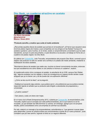 Disc Book, un cuaderno atractivo en acetato
Por Mario Hernández
@marianoviral
México / Enero 2012
*Producto sencillo y creativo que cuida el medio ambiente
¿Recuerdas aquellos discos de acetato que ponías en el tocadiscos? ¿El fervor que causaron esos
enormes platos negros de música y que compartías con tus amigos en las fiestas? Aunque los
acetatos quedaron, para muchos, en el olvido, existe un emprendimiento universitario que los está
rescatando, aunque no para escucharlos, sí para llevarlos a la escuela o al trabajo en forma de un
cuaderno de pastas negras: los Disc Book.
En plática con Conecta Mx, Julia Trevuelta, emprendedora del proyecto Disc Book, comentó que el
objetivo del producto no sólo es vender sino contribuir al cuidado del medio ambiente, mediante la
reutilización de estos acetatos.
“Reciclamos discos de acetato que nadie usa, muchos no tienen conocimiento de éstos, entonces
los que buscábamos era cómo darles un uso práctico e hicimos un cuaderno”, explicó.
Al cuestionarle sobre cómo consiguen el acetato, la estudiante de la UVM, campus San Rafael,
dijo: “algunos acetatos nos los regalan y otros los conseguimos en lugares donde venden cosas
antiguas que ya no tienen uso y se les puede dar una aplicación diferente”.
- ¿Cómo se les ocurrió la idea?, se le preguntó.
- Estábamos buscando algo práctico, que pudiera servir y de preferencia que se pudiera reciclar,
respondió tajante al señalar que su producto está dirigido a estudiantes de preparatoria y
universidad.
- ¿Cuánto cuestan?
- Cien pesos y cada uno tiene cien hojas.
En el marco de la Week Entrepreneurship 2012, cubierta por Conecta Mx, la emprendedora Julia
Trevuelta, explicó que el concepto aún está perfeccionándose, por lo que todavía no se ha
incubado, ya que también les falta terminar su carrera; sin embargó, agregó que si el proyecto
resulta, podría consolidarse como una empresa al culminar sus estudios.
Por ello, externó un mensaje a los emprendedores, exhortándolos a: “que generen nuevas ideas
para desarrollar y poner en práctica todos sus conocimientos a través de un nuevo producto”, pues
consideró que por ese camino, lograrán el éxito en un negocio diferente.
 
