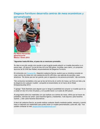 Elegance Forniture desarrolla centros de mesa económicos y
personalizados
Por Mario Hernández
@marianoviral
México / Enero 2013
*Aguantan hasta 80 kilos, el peso de un mexicano promedio.
Su idea no es sólo vender sino ayudar a que la gente pueda adquirir un mueble decorativo a un
precio bajo. ¿El ahorro? Va de los tres mil a los 200 pesos. Increíble, pero cierto, y lo proponen
alumnos de la UVM San Rafael, emprendedores de Elegance Forniture.
En entrevista con Conecta Mx, Alejandro Ledezma García, explicó que su iniciativa consiste en
crear centros de mesa con una resistencia de 60 a 80 kilos, que además de sencillos, sean
atractivos. “No tienes que ser tan grande, pero sí aguanta a una persona promedio”, dijo sonriente.
“Son productos reciclables a los que se les da forma de un centro de mesa y se forra con tela y da
la elegancia de cualquier mueble”, compartió el emprendedor en el marco de la Week
Entrepreneurship 2012.
Y agregó: “Está diseñado para alguien que no tenga la posibilidad de comprar un mueble que le va
a costar en dos mil o tres mil pesos, y sí lo puede hacer a un costo de 200 pesos”.
Al preguntarle sobre los materiales con que realizan sus centros de mesa, refirió que se hacen de
polietileno, laminas de cartón -para hacerlos ligeros y resistentes-, hule espuma -para hacerlos
suaves-, y tela -para hacerlos decorativos-.
A decir de Ledezma García, se puede realizar cualquier diseño mediante pedido, siempre y cuando
haya un deposito por adelantado para poder hacer un modelo personalizado y para ello, dijo, “nos
pueden contactar al mail, eleganceforniture@hotmail.com”.
 