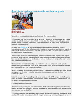 Gomii Shots, curiosos vasos tequileros a base de gomita
Por Mario Hernández
@marianoviral
México / Enero 2013
*Vendrán en paquetes de seis colores diferentes, dice emprendedor.
“La crisis nada más está en la cabeza de las personas y siempre es un buen estadio para innovar y
cambiar la visión de cualquier cosa, el chiste es encontrar algo chistoso e innovador para que la
gente lo compre”, consideró Alfredo Cruz Varela, emprendedor de Gomii Shots, curiosos vasos
tequileros a base de gomita.
En charla con Conecta Mx, el estudiante de séptimo semestre de la carrera de Comercio
Internacional, en la UVM San Rafael, comentó: “estábamos pensando en una idea y me llegó de la
nada, una de mis compañeras estaba comiendo gomitas con chile y yo venía un poco crudo ese
día, fue como una epifanía extraña”.
Al señalar que el proyecto lo desarrolla junto con seis chicas de su salón, explicó que el negocio
consiste en hacer divertidos vasitos tequileros. “Es una gomita muy parecida a la de los panditas,
tiene una consistencia que no es tan dura como para no morderla, pero tampoco tan suave como
para que se derrita en tus manos”.
El emprendedor universitario indicó que los vasitos los hace una compañera que le gusta la
repostería, con la cual vieron la forma de ver si era viable la forma de hacerlos, hicieron un molde
para poderlos fabricar, y así iniciaron su producto.
Según Cruz Varela, el primer vasito tequilero fue difícil, pues se tenía que idear para que la gomita
no se pegara en el molde, y encontrar la consistencia exacta para que no se derritiera y no
quedara muy duro.
Entrevistado durante la Feria de Emprendedores, realizada en la UVM, campus San Rafael, en el
marco de la Week Entrepreneurship 2012, compartió que era la primera vez que los vendían, y ya
les habían hecho pedidos para dos fiestas.
- ¿Cuánto cuesta un Gomii Shot?
- Quince pesos al público, pero porque los estamos dando rellenos de frappe rompope, les damos
tres refil, el precio está todavía por ajustarse, la idea es que sean paquetes de seis porque comprar
de uno en uno estaría más difícil.
“Lo chistoso de esto es que se vende a todo el público porque no forzosamente lo tienes que llenar
de alcohol, lo puedes llenar con smoothie de mango, con chamoy, con miguelito, puede ser un
 