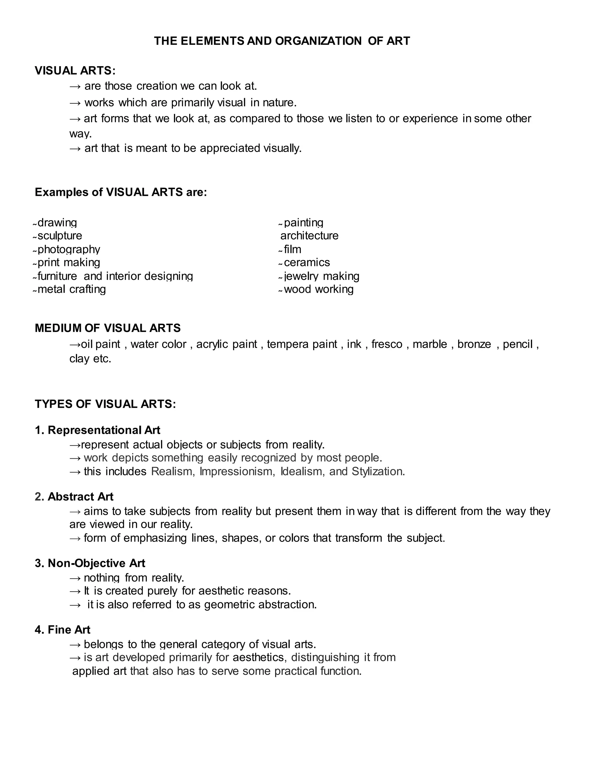 THE ELEMENTS AND ORGANIZATION OF ART
VISUAL ARTS:
→ are those creation we can look at.
→ works which are primarily visual in nature.
→ art forms that we look at, as compared to those we listen to or experience in some other
way.
→ art that is meant to be appreciated visually.
Examples of VISUAL ARTS are:
̴ drawing ̴ painting
̴ sculpture architecture
̴ photography ̴ film
̴ print making ̴ ceramics
̴ furniture and interior designing ̴ jewelry making
̴ metal crafting ̴ wood working
MEDIUM OF VISUAL ARTS
→oil paint , water color , acrylic paint , tempera paint , ink , fresco , marble , bronze , pencil ,
clay etc.
TYPES OF VISUAL ARTS:
1. Representational Art
→represent actual objects or subjects from reality.
→ work depicts something easily recognized by most people.
→ this includes Realism, Impressionism, Idealism, and Stylization.
2. Abstract Art
→ aims to take subjects from reality but present them in way that is different from the way they
are viewed in our reality.
→ form of emphasizing lines, shapes, or colors that transform the subject.
3. Non-Objective Art
→ nothing from reality.
→ It is created purely for aesthetic reasons.
→ it is also referred to as geometric abstraction.
4. Fine Art
→ belongs to the general category of visual arts.
→ is art developed primarily for aesthetics, distinguishing it from
applied art that also has to serve some practical function.
 