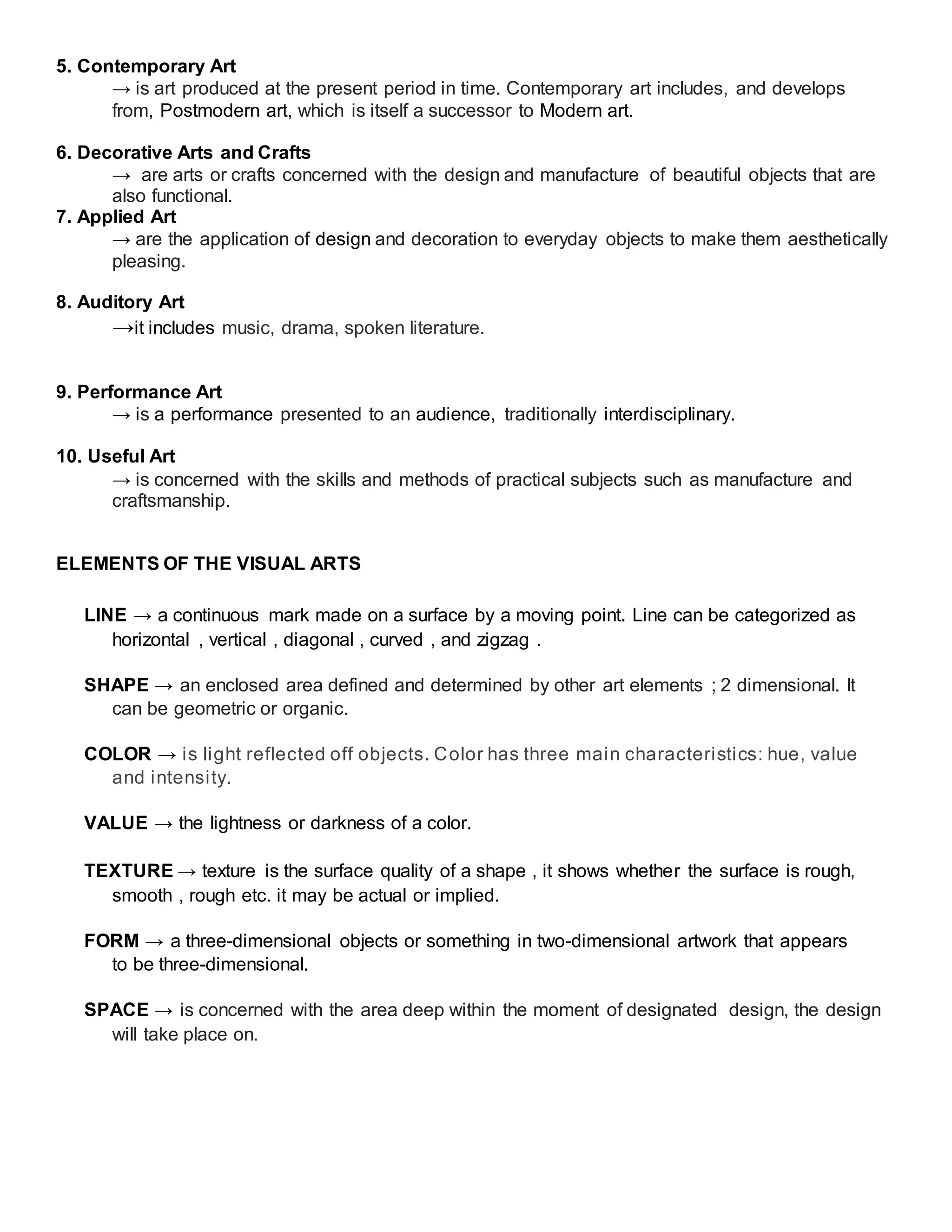 5. Contemporary Art
→ is art produced at the present period in time. Contemporary art includes, and develops
from, Postmodern art, which is itself a successor to Modern art.
6. Decorative Arts and Crafts
→ are arts or crafts concerned with the design and manufacture of beautiful objects that are
also functional.
7. Applied Art
→ are the application of design and decoration to everyday objects to make them aesthetically
pleasing.
8. Auditory Art
→it includes music, drama, spoken literature.
9. Performance Art
→ is a performance presented to an audience, traditionally interdisciplinary.
10. Useful Art
→ is concerned with the skills and methods of practical subjects such as manufacture and
craftsmanship.
ELEMENTS OF THE VISUAL ARTS
LINE → a continuous mark made on a surface by a moving point. Line can be categorized as
horizontal , vertical , diagonal , curved , and zigzag .
SHAPE → an enclosed area defined and determined by other art elements ; 2 dimensional. It
can be geometric or organic.
COLOR → is light reflected off objects. Color has three main characteristics: hue, value
and intensity.
VALUE → the lightness or darkness of a color.
TEXTURE → texture is the surface quality of a shape , it shows whether the surface is rough,
smooth , rough etc. it may be actual or implied.
FORM → a three-dimensional objects or something in two-dimensional artwork that appears
to be three-dimensional.
SPACE → is concerned with the area deep within the moment of designated design, the design
will take place on.
 