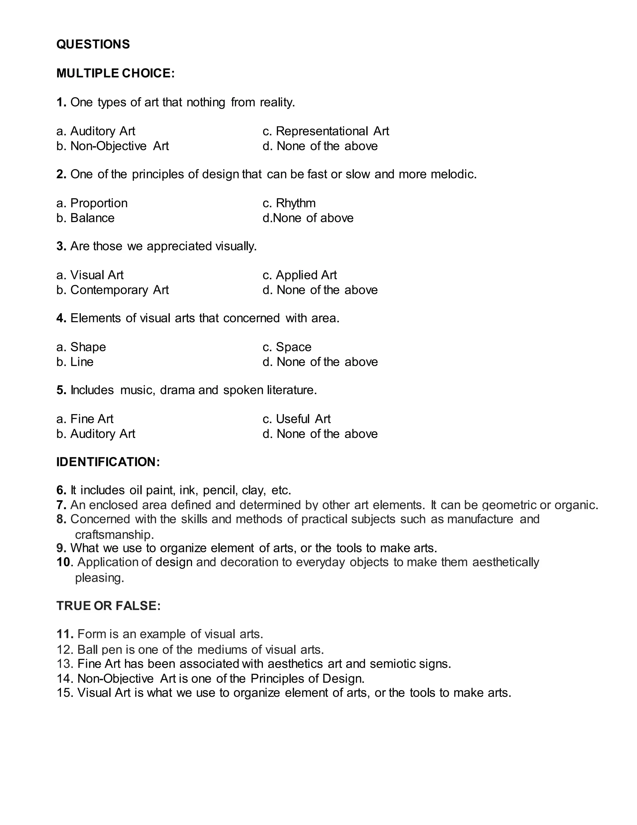 QUESTIONS
MULTIPLE CHOICE:
1. One types of art that nothing from reality.
a. Auditory Art c. Representational Art
b. Non-Objective Art d. None of the above
2. One of the principles of design that can be fast or slow and more melodic.
a. Proportion c. Rhythm
b. Balance d.None of above
3. Are those we appreciated visually.
a. Visual Art c. Applied Art
b. Contemporary Art d. None of the above
4. Elements of visual arts that concerned with area.
a. Shape c. Space
b. Line d. None of the above
5. Includes music, drama and spoken literature.
a. Fine Art c. Useful Art
b. Auditory Art d. None of the above
IDENTIFICATION:
6. It includes oil paint, ink, pencil, clay, etc.
7. An enclosed area defined and determined by other art elements. It can be geometric or organic.
8. Concerned with the skills and methods of practical subjects such as manufacture and
craftsmanship.
9. What we use to organize element of arts, or the tools to make arts.
10. Application of design and decoration to everyday objects to make them aesthetically
pleasing.
TRUE OR FALSE:
11. Form is an example of visual arts.
12. Ball pen is one of the mediums of visual arts.
13. Fine Art has been associated with aesthetics art and semiotic signs.
14. Non-Objective Art is one of the Principles of Design.
15. Visual Art is what we use to organize element of arts, or the tools to make arts.
 