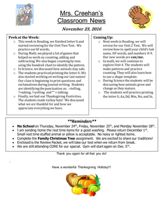 Mrs. Creehan’s
Classroom News
November 23, 2016
Thank you again for all that you do!
.
Have a wonderful Thanksgiving Holiday!!!
Peekat the Week:
o This week in Reading, we finished letter Ii and
started reviewing for the Unit Two Test. We
practice our hf words.
o During Math, we played a lot of games that
helped us work on counting, adding and
subtracting. We also began counting by tens
using the hundred chart to identify the pattern.
o InScience, we discussed how animals stay safe.
o The students practiced printing the letter Ii. We
also started working on writing our last names!
Our class is beginning to print questions and
exclamations during journal writing. Students
are identifying the punctuation as: .=telling,
?=asking, !=yelling and“” = talking.
o Finally,we had our Thanksgiving Festivities.
The students made turkey hats! We discussed
what we are thankful for and how we
appreciate everything we have.
**Reminders**
 No School on Thursday, November 24th
, Friday, November 25th
, and Monday November 28th
.
 I am sending home the rest time items for a good washing. Please return December 1st
.
Small rest time stuffed animal or pillow is acceptable. No noisy or lighted items.
 Complete the Family Christmas Tree assignment. We are excited to share our traditions!
 Enclosed is the Review Packet, we will take our test when we return from break.
 We are still attending CORE for our special. Gym will start again on Dec. 5th
.
Coming Up:
o Next week in Reading, we will
review for our Unit 2 Test. We will
review how to spell your child’s last
name, HF words, and numbers 0-9.
Our new words are can/me.
o Inmath, we will continue to
explore Unit 4. The students will
make patterns and practice
counting. They will also learnhow
to use a shape template.
o During Science the students will be
discussing how animals grow and
change as they mature.
o The students will practice printing
the letter Ii,Aa,Dd, Mm, Nn, and Ss.
 