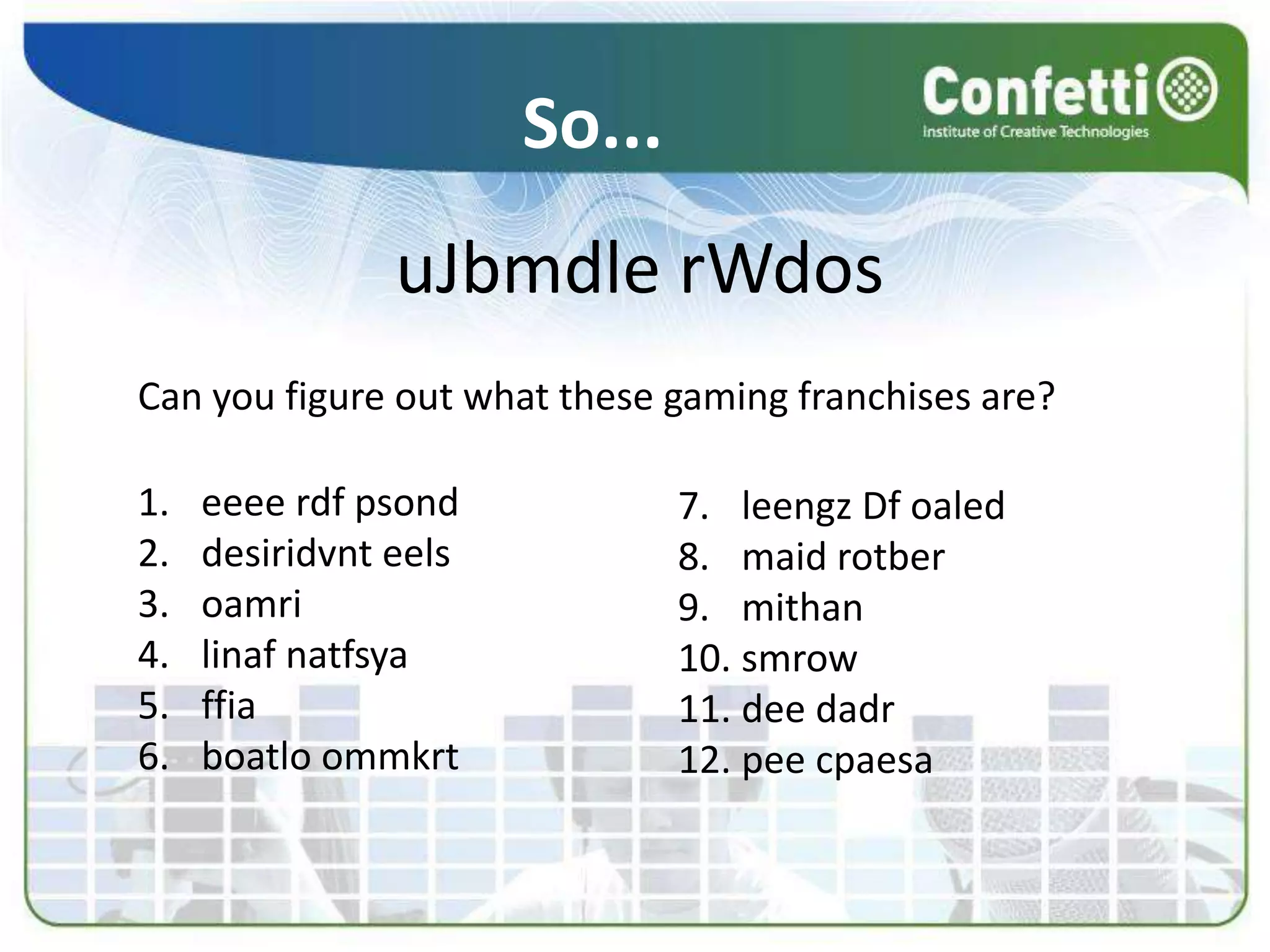 So...
uJbmdle rWdos
Can you figure out what these gaming franchises are?
1. eeee rdf psond
2. desiridvnt eels
3. oamri
4. linaf natfsya
5. ffia
6. boatlo ommkrt
7. leengz Df oaled
8. maid rotber
9. mithan
10. smrow
11. dee dadr
12. pee cpaesa
 