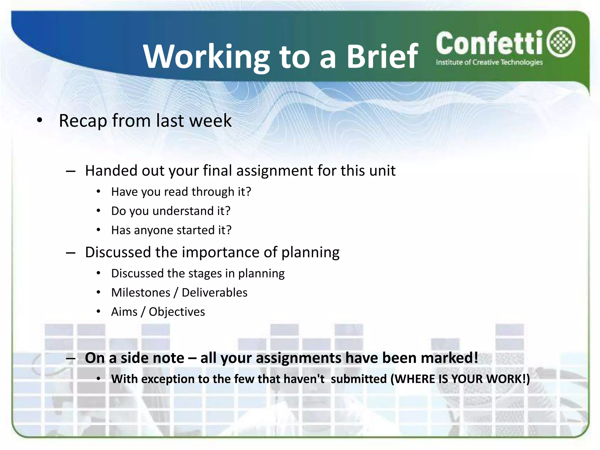 Working to a Brief
• Recap from last week
– Handed out your final assignment for this unit
• Have you read through it?
• Do you understand it?
• Has anyone started it?
– Discussed the importance of planning
• Discussed the stages in planning
• Milestones / Deliverables
• Aims / Objectives
– On a side note – all your assignments have been marked!
• With exception to the few that haven't submitted (WHERE IS YOUR WORK!)
 